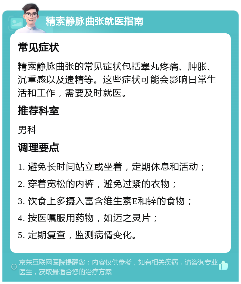 精索静脉曲张就医指南 常见症状 精索静脉曲张的常见症状包括睾丸疼痛、肿胀、沉重感以及遗精等。这些症状可能会影响日常生活和工作，需要及时就医。 推荐科室 男科 调理要点 1. 避免长时间站立或坐着，定期休息和活动； 2. 穿着宽松的内裤，避免过紧的衣物； 3. 饮食上多摄入富含维生素E和锌的食物； 4. 按医嘱服用药物，如迈之灵片； 5. 定期复查，监测病情变化。