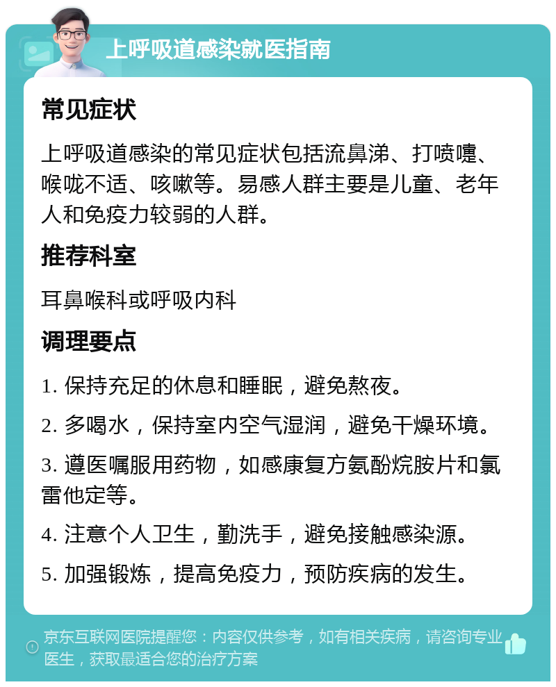 上呼吸道感染就医指南 常见症状 上呼吸道感染的常见症状包括流鼻涕、打喷嚏、喉咙不适、咳嗽等。易感人群主要是儿童、老年人和免疫力较弱的人群。 推荐科室 耳鼻喉科或呼吸内科 调理要点 1. 保持充足的休息和睡眠，避免熬夜。 2. 多喝水，保持室内空气湿润，避免干燥环境。 3. 遵医嘱服用药物，如感康复方氨酚烷胺片和氯雷他定等。 4. 注意个人卫生，勤洗手，避免接触感染源。 5. 加强锻炼，提高免疫力，预防疾病的发生。