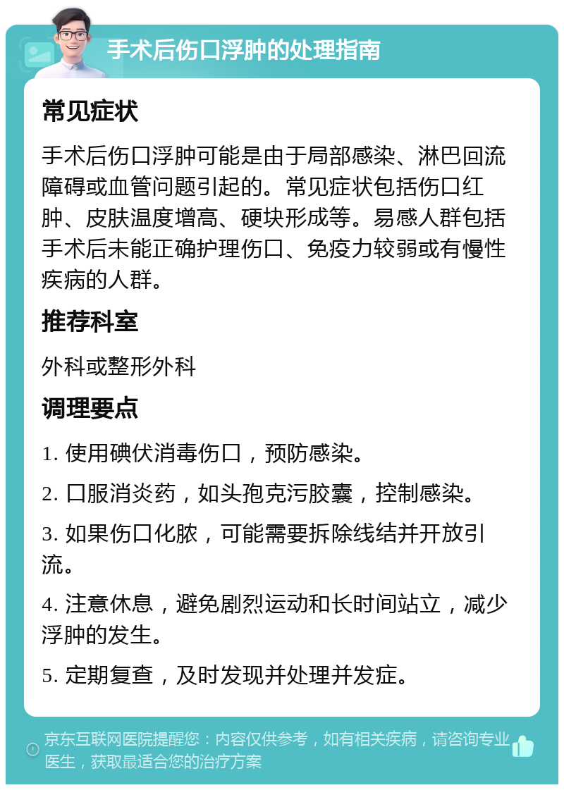 手术后伤口浮肿的处理指南 常见症状 手术后伤口浮肿可能是由于局部感染、淋巴回流障碍或血管问题引起的。常见症状包括伤口红肿、皮肤温度增高、硬块形成等。易感人群包括手术后未能正确护理伤口、免疫力较弱或有慢性疾病的人群。 推荐科室 外科或整形外科 调理要点 1. 使用碘伏消毒伤口，预防感染。 2. 口服消炎药，如头孢克污胶囊，控制感染。 3. 如果伤口化脓，可能需要拆除线结并开放引流。 4. 注意休息，避免剧烈运动和长时间站立，减少浮肿的发生。 5. 定期复查，及时发现并处理并发症。