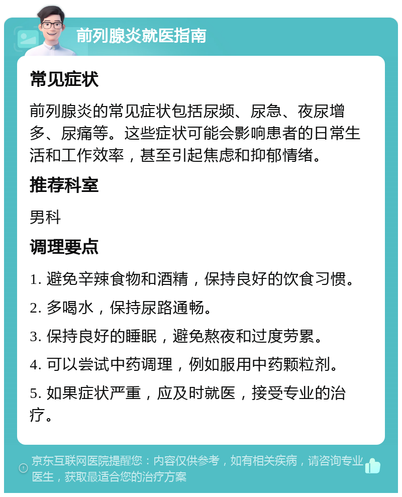 前列腺炎就医指南 常见症状 前列腺炎的常见症状包括尿频、尿急、夜尿增多、尿痛等。这些症状可能会影响患者的日常生活和工作效率，甚至引起焦虑和抑郁情绪。 推荐科室 男科 调理要点 1. 避免辛辣食物和酒精，保持良好的饮食习惯。 2. 多喝水，保持尿路通畅。 3. 保持良好的睡眠，避免熬夜和过度劳累。 4. 可以尝试中药调理，例如服用中药颗粒剂。 5. 如果症状严重，应及时就医，接受专业的治疗。