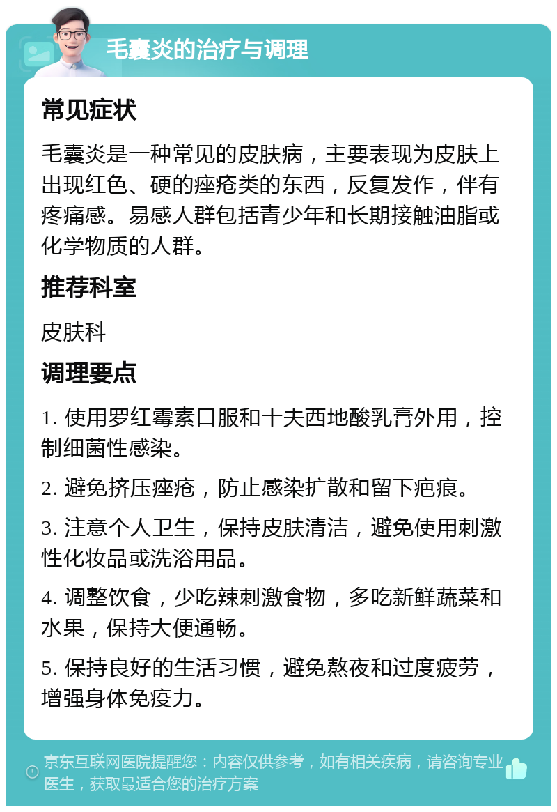 毛囊炎的治疗与调理 常见症状 毛囊炎是一种常见的皮肤病，主要表现为皮肤上出现红色、硬的痤疮类的东西，反复发作，伴有疼痛感。易感人群包括青少年和长期接触油脂或化学物质的人群。 推荐科室 皮肤科 调理要点 1. 使用罗红霉素口服和十夫西地酸乳膏外用，控制细菌性感染。 2. 避免挤压痤疮，防止感染扩散和留下疤痕。 3. 注意个人卫生，保持皮肤清洁，避免使用刺激性化妆品或洗浴用品。 4. 调整饮食，少吃辣刺激食物，多吃新鲜蔬菜和水果，保持大便通畅。 5. 保持良好的生活习惯，避免熬夜和过度疲劳，增强身体免疫力。