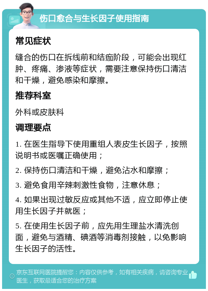 伤口愈合与生长因子使用指南 常见症状 缝合的伤口在拆线前和结痂阶段，可能会出现红肿、疼痛、渗液等症状，需要注意保持伤口清洁和干燥，避免感染和摩擦。 推荐科室 外科或皮肤科 调理要点 1. 在医生指导下使用重组人表皮生长因子，按照说明书或医嘱正确使用； 2. 保持伤口清洁和干燥，避免沾水和摩擦； 3. 避免食用辛辣刺激性食物，注意休息； 4. 如果出现过敏反应或其他不适，应立即停止使用生长因子并就医； 5. 在使用生长因子前，应先用生理盐水清洗创面，避免与酒精、碘酒等消毒剂接触，以免影响生长因子的活性。