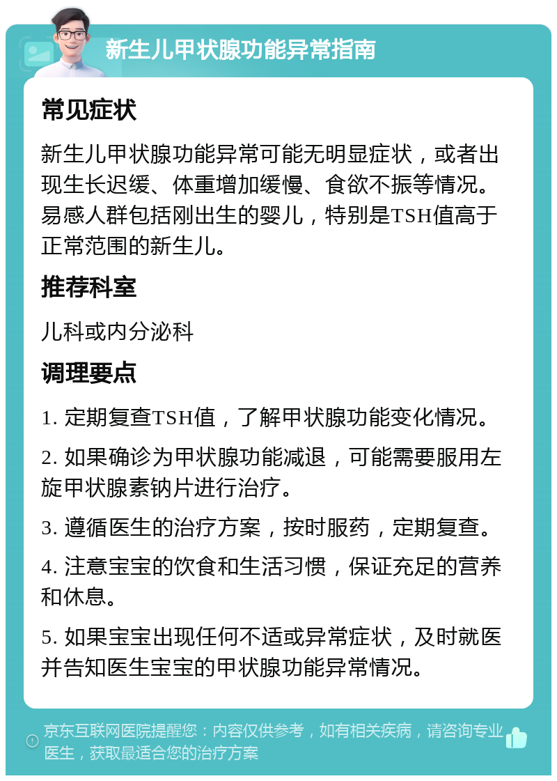 新生儿甲状腺功能异常指南 常见症状 新生儿甲状腺功能异常可能无明显症状，或者出现生长迟缓、体重增加缓慢、食欲不振等情况。易感人群包括刚出生的婴儿，特别是TSH值高于正常范围的新生儿。 推荐科室 儿科或内分泌科 调理要点 1. 定期复查TSH值，了解甲状腺功能变化情况。 2. 如果确诊为甲状腺功能减退，可能需要服用左旋甲状腺素钠片进行治疗。 3. 遵循医生的治疗方案，按时服药，定期复查。 4. 注意宝宝的饮食和生活习惯，保证充足的营养和休息。 5. 如果宝宝出现任何不适或异常症状，及时就医并告知医生宝宝的甲状腺功能异常情况。