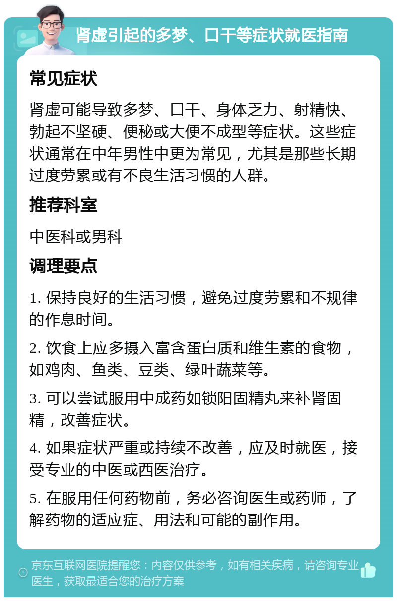 肾虚引起的多梦、口干等症状就医指南 常见症状 肾虚可能导致多梦、口干、身体乏力、射精快、勃起不坚硬、便秘或大便不成型等症状。这些症状通常在中年男性中更为常见，尤其是那些长期过度劳累或有不良生活习惯的人群。 推荐科室 中医科或男科 调理要点 1. 保持良好的生活习惯，避免过度劳累和不规律的作息时间。 2. 饮食上应多摄入富含蛋白质和维生素的食物，如鸡肉、鱼类、豆类、绿叶蔬菜等。 3. 可以尝试服用中成药如锁阳固精丸来补肾固精，改善症状。 4. 如果症状严重或持续不改善，应及时就医，接受专业的中医或西医治疗。 5. 在服用任何药物前，务必咨询医生或药师，了解药物的适应症、用法和可能的副作用。