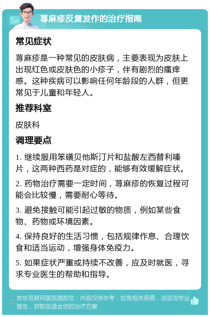 荨麻疹反复发作的治疗指南 常见症状 荨麻疹是一种常见的皮肤病，主要表现为皮肤上出现红色或皮肤色的小疹子，伴有剧烈的瘙痒感。这种疾病可以影响任何年龄段的人群，但更常见于儿童和年轻人。 推荐科室 皮肤科 调理要点 1. 继续服用笨磺贝他斯汀片和盐酸左西替利嗪片，这两种西药是对症的，能够有效缓解症状。 2. 药物治疗需要一定时间，荨麻疹的恢复过程可能会比较慢，需要耐心等待。 3. 避免接触可能引起过敏的物质，例如某些食物、药物或环境因素。 4. 保持良好的生活习惯，包括规律作息、合理饮食和适当运动，增强身体免疫力。 5. 如果症状严重或持续不改善，应及时就医，寻求专业医生的帮助和指导。