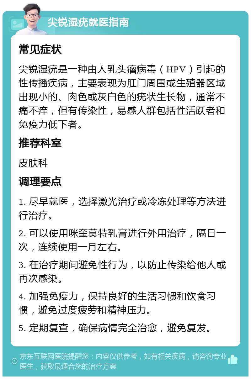 尖锐湿疣就医指南 常见症状 尖锐湿疣是一种由人乳头瘤病毒（HPV）引起的性传播疾病，主要表现为肛门周围或生殖器区域出现小的、肉色或灰白色的疣状生长物，通常不痛不痒，但有传染性，易感人群包括性活跃者和免疫力低下者。 推荐科室 皮肤科 调理要点 1. 尽早就医，选择激光治疗或冷冻处理等方法进行治疗。 2. 可以使用咪奎莫特乳膏进行外用治疗，隔日一次，连续使用一月左右。 3. 在治疗期间避免性行为，以防止传染给他人或再次感染。 4. 加强免疫力，保持良好的生活习惯和饮食习惯，避免过度疲劳和精神压力。 5. 定期复查，确保病情完全治愈，避免复发。