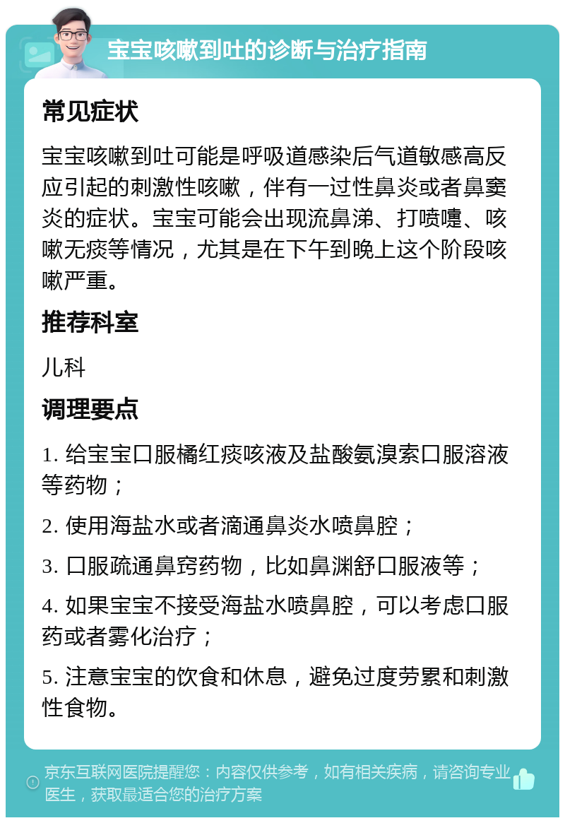 宝宝咳嗽到吐的诊断与治疗指南 常见症状 宝宝咳嗽到吐可能是呼吸道感染后气道敏感高反应引起的刺激性咳嗽，伴有一过性鼻炎或者鼻窦炎的症状。宝宝可能会出现流鼻涕、打喷嚏、咳嗽无痰等情况，尤其是在下午到晚上这个阶段咳嗽严重。 推荐科室 儿科 调理要点 1. 给宝宝口服橘红痰咳液及盐酸氨溴索口服溶液等药物； 2. 使用海盐水或者滴通鼻炎水喷鼻腔； 3. 口服疏通鼻窍药物，比如鼻渊舒口服液等； 4. 如果宝宝不接受海盐水喷鼻腔，可以考虑口服药或者雾化治疗； 5. 注意宝宝的饮食和休息，避免过度劳累和刺激性食物。