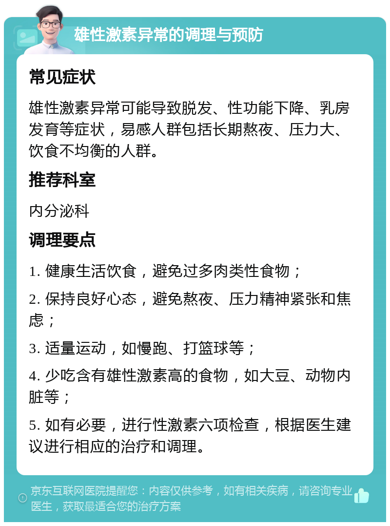 雄性激素异常的调理与预防 常见症状 雄性激素异常可能导致脱发、性功能下降、乳房发育等症状，易感人群包括长期熬夜、压力大、饮食不均衡的人群。 推荐科室 内分泌科 调理要点 1. 健康生活饮食，避免过多肉类性食物； 2. 保持良好心态，避免熬夜、压力精神紧张和焦虑； 3. 适量运动，如慢跑、打篮球等； 4. 少吃含有雄性激素高的食物，如大豆、动物内脏等； 5. 如有必要，进行性激素六项检查，根据医生建议进行相应的治疗和调理。