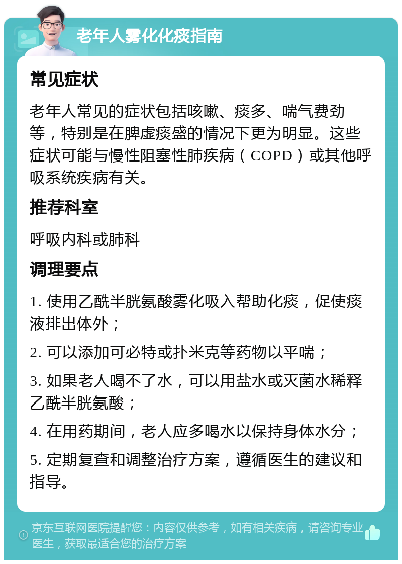 老年人雾化化痰指南 常见症状 老年人常见的症状包括咳嗽、痰多、喘气费劲等，特别是在脾虚痰盛的情况下更为明显。这些症状可能与慢性阻塞性肺疾病（COPD）或其他呼吸系统疾病有关。 推荐科室 呼吸内科或肺科 调理要点 1. 使用乙酰半胱氨酸雾化吸入帮助化痰，促使痰液排出体外； 2. 可以添加可必特或扑米克等药物以平喘； 3. 如果老人喝不了水，可以用盐水或灭菌水稀释乙酰半胱氨酸； 4. 在用药期间，老人应多喝水以保持身体水分； 5. 定期复查和调整治疗方案，遵循医生的建议和指导。