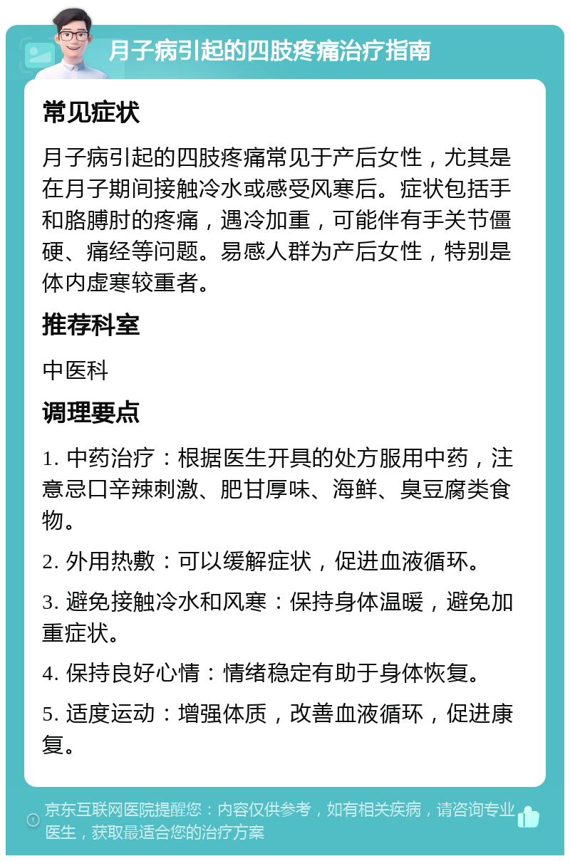 月子病引起的四肢疼痛治疗指南 常见症状 月子病引起的四肢疼痛常见于产后女性，尤其是在月子期间接触冷水或感受风寒后。症状包括手和胳膊肘的疼痛，遇冷加重，可能伴有手关节僵硬、痛经等问题。易感人群为产后女性，特别是体内虚寒较重者。 推荐科室 中医科 调理要点 1. 中药治疗：根据医生开具的处方服用中药，注意忌口辛辣刺激、肥甘厚味、海鲜、臭豆腐类食物。 2. 外用热敷：可以缓解症状，促进血液循环。 3. 避免接触冷水和风寒：保持身体温暖，避免加重症状。 4. 保持良好心情：情绪稳定有助于身体恢复。 5. 适度运动：增强体质，改善血液循环，促进康复。