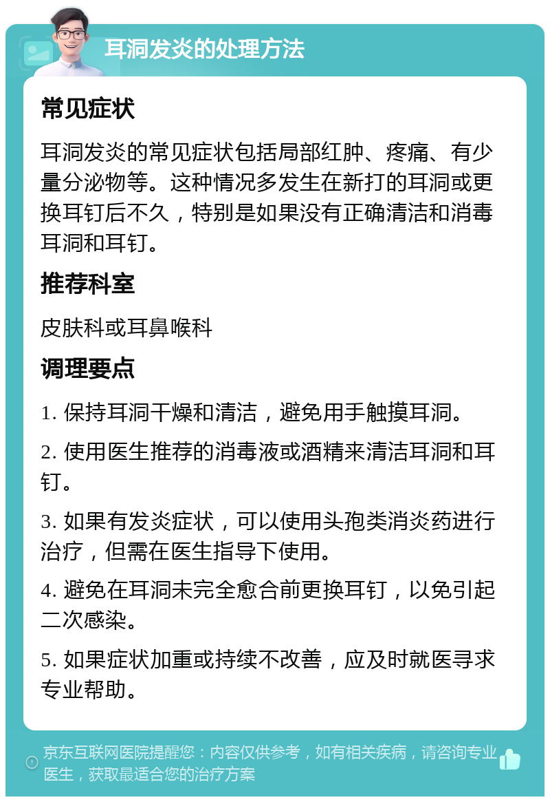 耳洞发炎的处理方法 常见症状 耳洞发炎的常见症状包括局部红肿、疼痛、有少量分泌物等。这种情况多发生在新打的耳洞或更换耳钉后不久，特别是如果没有正确清洁和消毒耳洞和耳钉。 推荐科室 皮肤科或耳鼻喉科 调理要点 1. 保持耳洞干燥和清洁，避免用手触摸耳洞。 2. 使用医生推荐的消毒液或酒精来清洁耳洞和耳钉。 3. 如果有发炎症状，可以使用头孢类消炎药进行治疗，但需在医生指导下使用。 4. 避免在耳洞未完全愈合前更换耳钉，以免引起二次感染。 5. 如果症状加重或持续不改善，应及时就医寻求专业帮助。