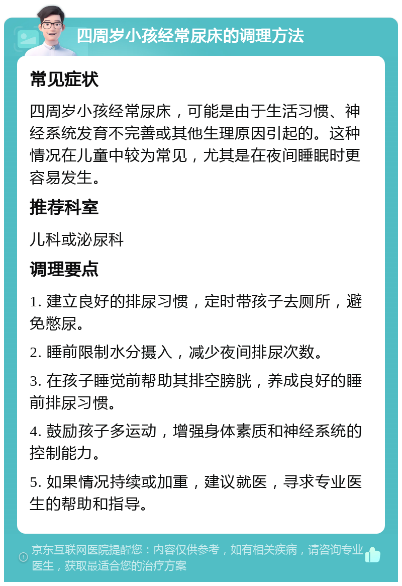 四周岁小孩经常尿床的调理方法 常见症状 四周岁小孩经常尿床，可能是由于生活习惯、神经系统发育不完善或其他生理原因引起的。这种情况在儿童中较为常见，尤其是在夜间睡眠时更容易发生。 推荐科室 儿科或泌尿科 调理要点 1. 建立良好的排尿习惯，定时带孩子去厕所，避免憋尿。 2. 睡前限制水分摄入，减少夜间排尿次数。 3. 在孩子睡觉前帮助其排空膀胱，养成良好的睡前排尿习惯。 4. 鼓励孩子多运动，增强身体素质和神经系统的控制能力。 5. 如果情况持续或加重，建议就医，寻求专业医生的帮助和指导。