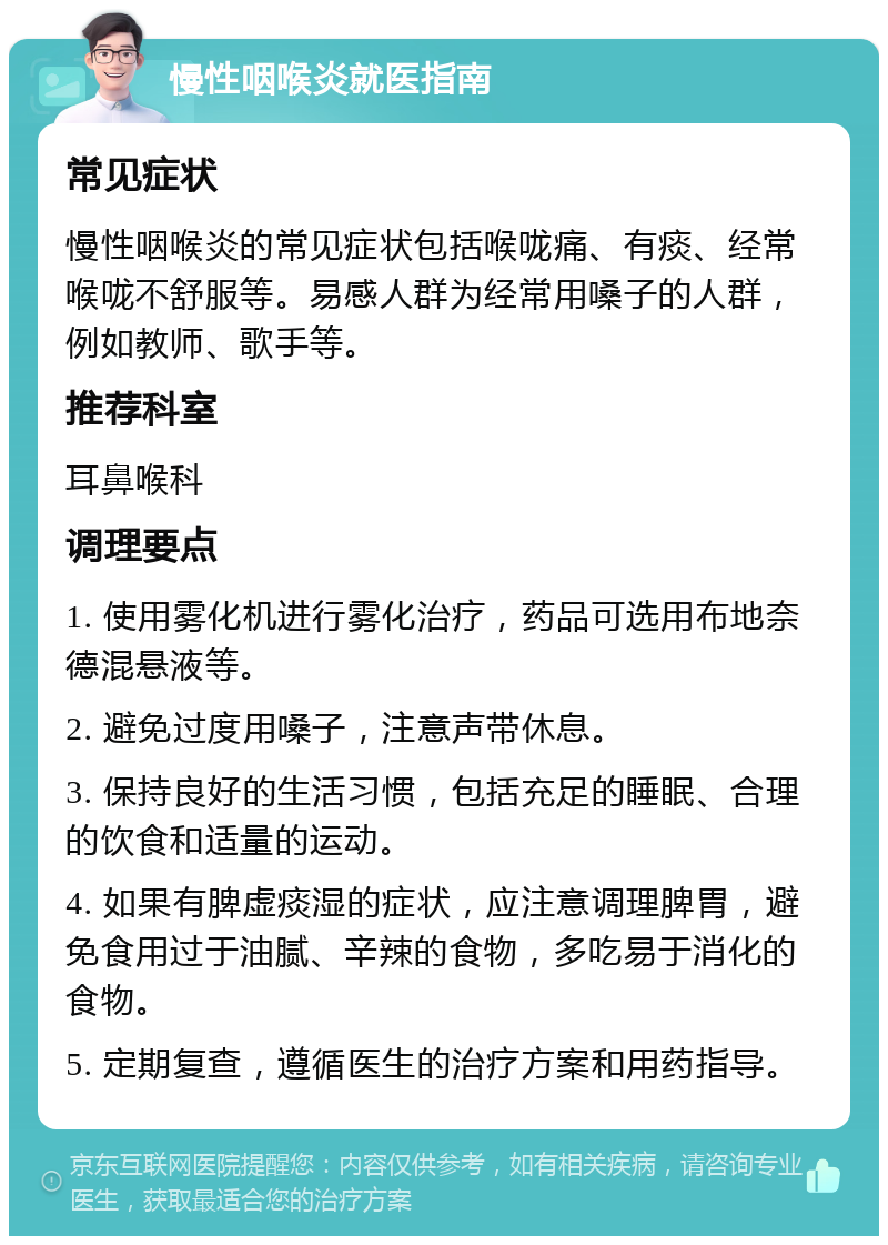 慢性咽喉炎就医指南 常见症状 慢性咽喉炎的常见症状包括喉咙痛、有痰、经常喉咙不舒服等。易感人群为经常用嗓子的人群，例如教师、歌手等。 推荐科室 耳鼻喉科 调理要点 1. 使用雾化机进行雾化治疗，药品可选用布地奈德混悬液等。 2. 避免过度用嗓子，注意声带休息。 3. 保持良好的生活习惯，包括充足的睡眠、合理的饮食和适量的运动。 4. 如果有脾虚痰湿的症状，应注意调理脾胃，避免食用过于油腻、辛辣的食物，多吃易于消化的食物。 5. 定期复查，遵循医生的治疗方案和用药指导。