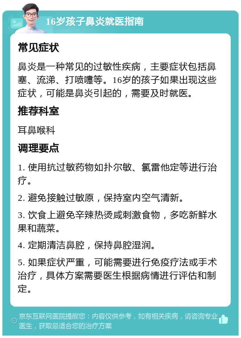 16岁孩子鼻炎就医指南 常见症状 鼻炎是一种常见的过敏性疾病，主要症状包括鼻塞、流涕、打喷嚏等。16岁的孩子如果出现这些症状，可能是鼻炎引起的，需要及时就医。 推荐科室 耳鼻喉科 调理要点 1. 使用抗过敏药物如扑尔敏、氯雷他定等进行治疗。 2. 避免接触过敏原，保持室内空气清新。 3. 饮食上避免辛辣热烫咸刺激食物，多吃新鲜水果和蔬菜。 4. 定期清洁鼻腔，保持鼻腔湿润。 5. 如果症状严重，可能需要进行免疫疗法或手术治疗，具体方案需要医生根据病情进行评估和制定。