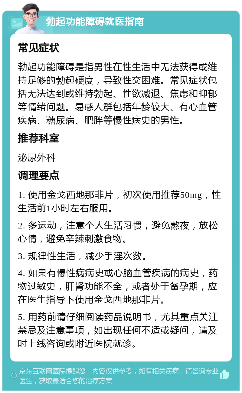 勃起功能障碍就医指南 常见症状 勃起功能障碍是指男性在性生活中无法获得或维持足够的勃起硬度，导致性交困难。常见症状包括无法达到或维持勃起、性欲减退、焦虑和抑郁等情绪问题。易感人群包括年龄较大、有心血管疾病、糖尿病、肥胖等慢性病史的男性。 推荐科室 泌尿外科 调理要点 1. 使用金戈西地那非片，初次使用推荐50mg，性生活前1小时左右服用。 2. 多运动，注意个人生活习惯，避免熬夜，放松心情，避免辛辣刺激食物。 3. 规律性生活，减少手淫次数。 4. 如果有慢性病病史或心脑血管疾病的病史，药物过敏史，肝肾功能不全，或者处于备孕期，应在医生指导下使用金戈西地那非片。 5. 用药前请仔细阅读药品说明书，尤其重点关注禁忌及注意事项，如出现任何不适或疑问，请及时上线咨询或附近医院就诊。