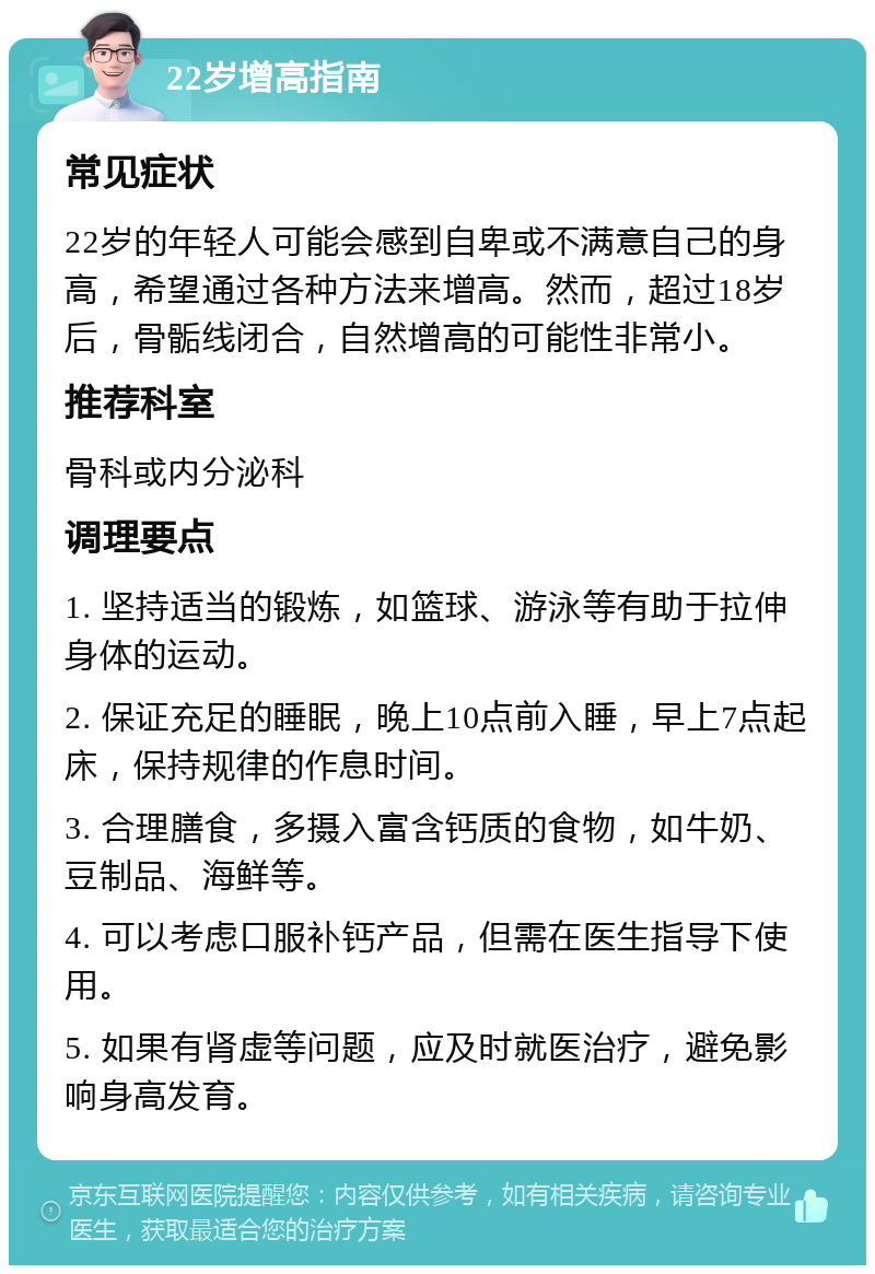 22岁增高指南 常见症状 22岁的年轻人可能会感到自卑或不满意自己的身高，希望通过各种方法来增高。然而，超过18岁后，骨骺线闭合，自然增高的可能性非常小。 推荐科室 骨科或内分泌科 调理要点 1. 坚持适当的锻炼，如篮球、游泳等有助于拉伸身体的运动。 2. 保证充足的睡眠，晚上10点前入睡，早上7点起床，保持规律的作息时间。 3. 合理膳食，多摄入富含钙质的食物，如牛奶、豆制品、海鲜等。 4. 可以考虑口服补钙产品，但需在医生指导下使用。 5. 如果有肾虚等问题，应及时就医治疗，避免影响身高发育。