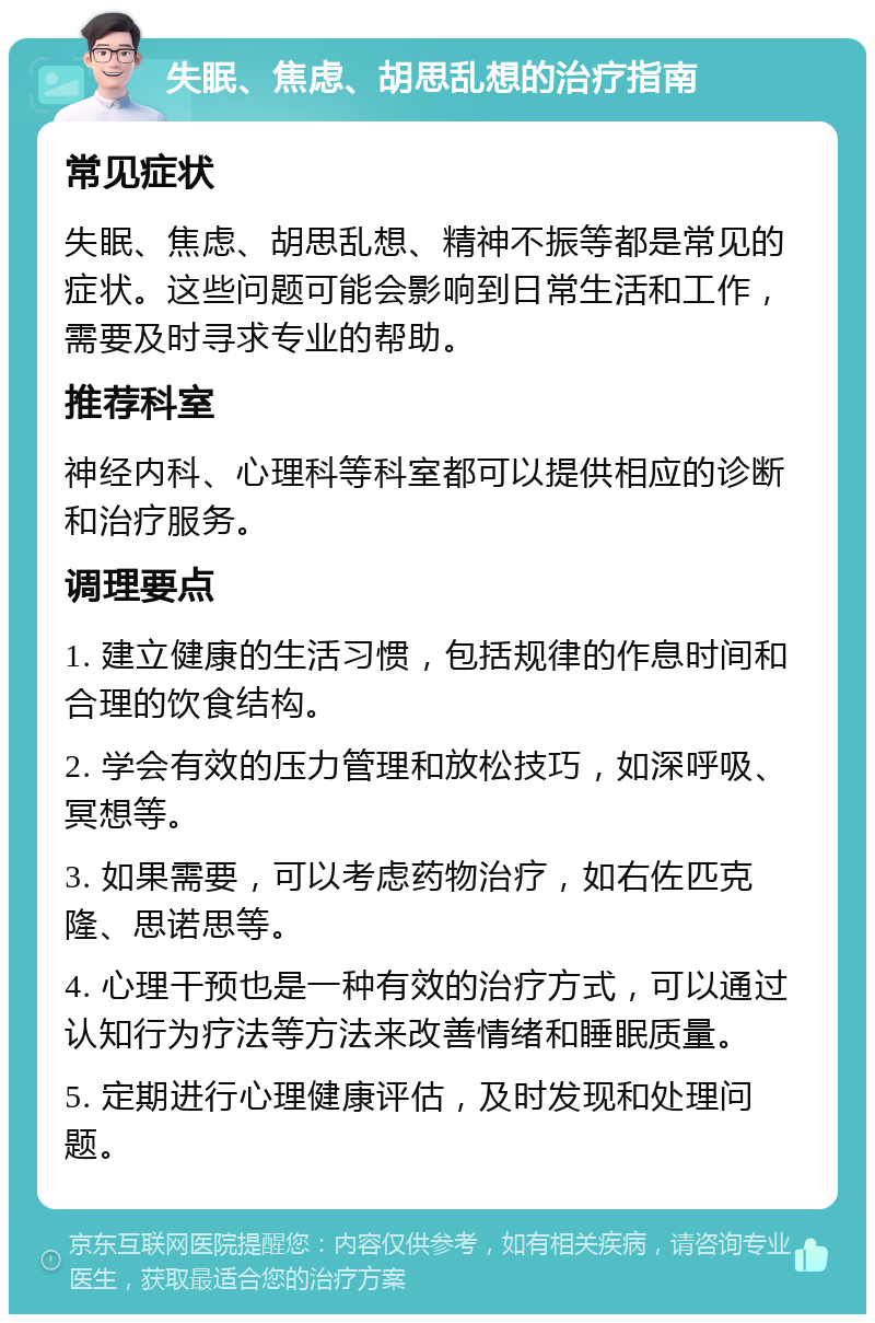 失眠、焦虑、胡思乱想的治疗指南 常见症状 失眠、焦虑、胡思乱想、精神不振等都是常见的症状。这些问题可能会影响到日常生活和工作，需要及时寻求专业的帮助。 推荐科室 神经内科、心理科等科室都可以提供相应的诊断和治疗服务。 调理要点 1. 建立健康的生活习惯，包括规律的作息时间和合理的饮食结构。 2. 学会有效的压力管理和放松技巧，如深呼吸、冥想等。 3. 如果需要，可以考虑药物治疗，如右佐匹克隆、思诺思等。 4. 心理干预也是一种有效的治疗方式，可以通过认知行为疗法等方法来改善情绪和睡眠质量。 5. 定期进行心理健康评估，及时发现和处理问题。