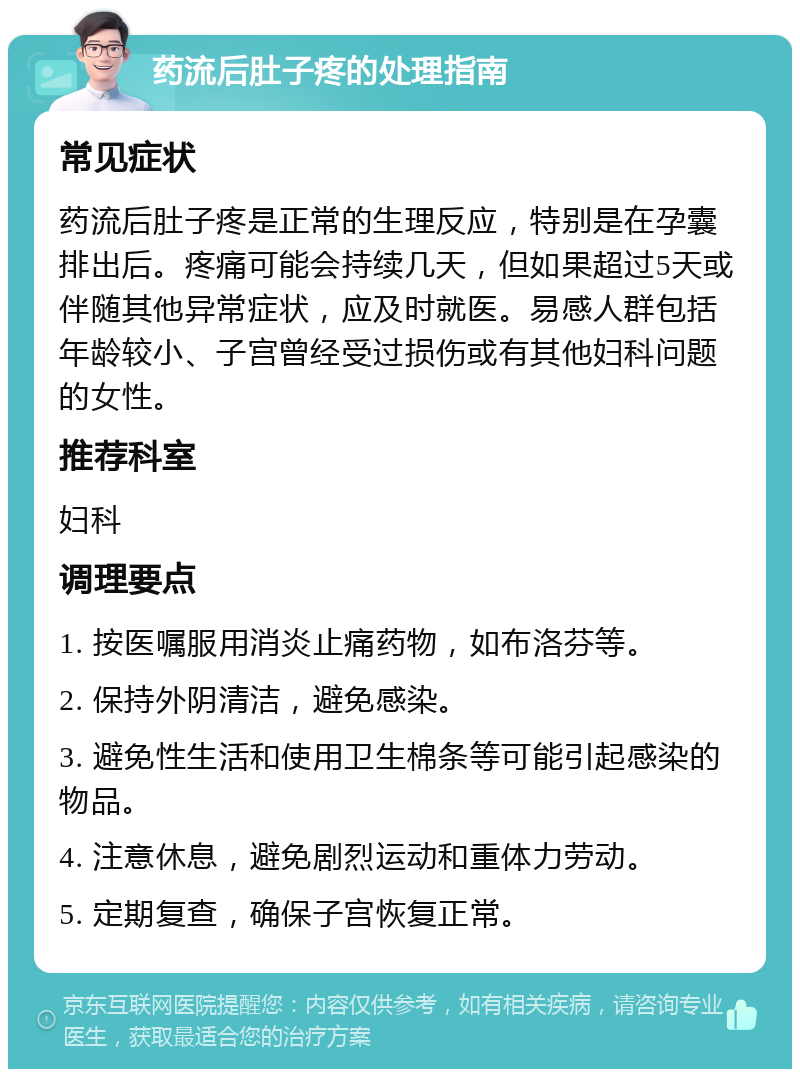 药流后肚子疼的处理指南 常见症状 药流后肚子疼是正常的生理反应，特别是在孕囊排出后。疼痛可能会持续几天，但如果超过5天或伴随其他异常症状，应及时就医。易感人群包括年龄较小、子宫曾经受过损伤或有其他妇科问题的女性。 推荐科室 妇科 调理要点 1. 按医嘱服用消炎止痛药物，如布洛芬等。 2. 保持外阴清洁，避免感染。 3. 避免性生活和使用卫生棉条等可能引起感染的物品。 4. 注意休息，避免剧烈运动和重体力劳动。 5. 定期复查，确保子宫恢复正常。