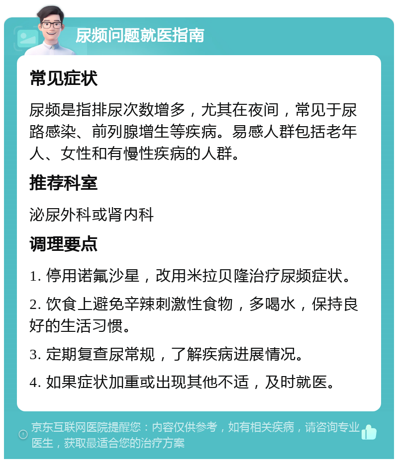 尿频问题就医指南 常见症状 尿频是指排尿次数增多，尤其在夜间，常见于尿路感染、前列腺增生等疾病。易感人群包括老年人、女性和有慢性疾病的人群。 推荐科室 泌尿外科或肾内科 调理要点 1. 停用诺氟沙星，改用米拉贝隆治疗尿频症状。 2. 饮食上避免辛辣刺激性食物，多喝水，保持良好的生活习惯。 3. 定期复查尿常规，了解疾病进展情况。 4. 如果症状加重或出现其他不适，及时就医。