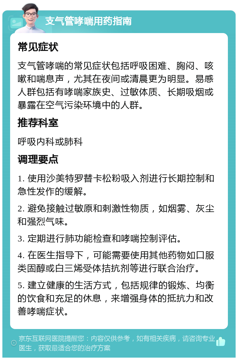 支气管哮喘用药指南 常见症状 支气管哮喘的常见症状包括呼吸困难、胸闷、咳嗽和喘息声，尤其在夜间或清晨更为明显。易感人群包括有哮喘家族史、过敏体质、长期吸烟或暴露在空气污染环境中的人群。 推荐科室 呼吸内科或肺科 调理要点 1. 使用沙美特罗替卡松粉吸入剂进行长期控制和急性发作的缓解。 2. 避免接触过敏原和刺激性物质，如烟雾、灰尘和强烈气味。 3. 定期进行肺功能检查和哮喘控制评估。 4. 在医生指导下，可能需要使用其他药物如口服类固醇或白三烯受体拮抗剂等进行联合治疗。 5. 建立健康的生活方式，包括规律的锻炼、均衡的饮食和充足的休息，来增强身体的抵抗力和改善哮喘症状。