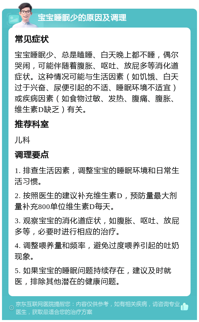 宝宝睡眠少的原因及调理 常见症状 宝宝睡眠少、总是瞌睡、白天晚上都不睡，偶尔哭闹，可能伴随着腹胀、呕吐、放屁多等消化道症状。这种情况可能与生活因素（如饥饿、白天过于兴奋、尿便引起的不适、睡眠环境不适宜）或疾病因素（如食物过敏、发热、腹痛、腹胀、维生素D缺乏）有关。 推荐科室 儿科 调理要点 1. 排查生活因素，调整宝宝的睡眠环境和日常生活习惯。 2. 按照医生的建议补充维生素D，预防量最大剂量补充800单位维生素D每天。 3. 观察宝宝的消化道症状，如腹胀、呕吐、放屁多等，必要时进行相应的治疗。 4. 调整喂养量和频率，避免过度喂养引起的吐奶现象。 5. 如果宝宝的睡眠问题持续存在，建议及时就医，排除其他潜在的健康问题。