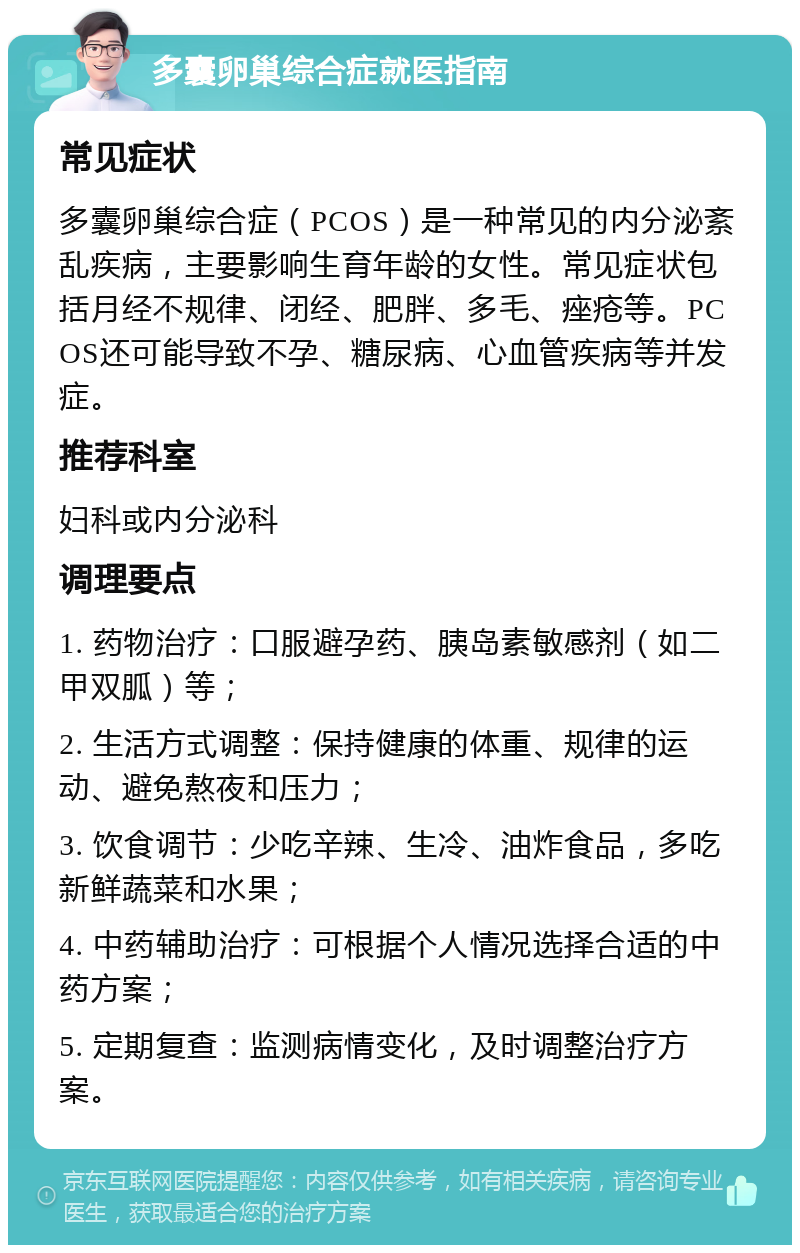 多囊卵巢综合症就医指南 常见症状 多囊卵巢综合症（PCOS）是一种常见的内分泌紊乱疾病，主要影响生育年龄的女性。常见症状包括月经不规律、闭经、肥胖、多毛、痤疮等。PCOS还可能导致不孕、糖尿病、心血管疾病等并发症。 推荐科室 妇科或内分泌科 调理要点 1. 药物治疗：口服避孕药、胰岛素敏感剂（如二甲双胍）等； 2. 生活方式调整：保持健康的体重、规律的运动、避免熬夜和压力； 3. 饮食调节：少吃辛辣、生冷、油炸食品，多吃新鲜蔬菜和水果； 4. 中药辅助治疗：可根据个人情况选择合适的中药方案； 5. 定期复查：监测病情变化，及时调整治疗方案。