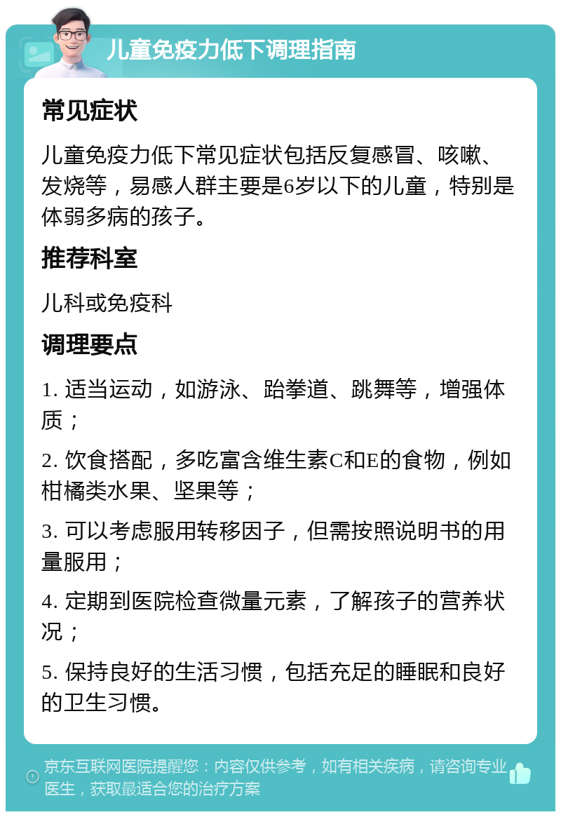 儿童免疫力低下调理指南 常见症状 儿童免疫力低下常见症状包括反复感冒、咳嗽、发烧等，易感人群主要是6岁以下的儿童，特别是体弱多病的孩子。 推荐科室 儿科或免疫科 调理要点 1. 适当运动，如游泳、跆拳道、跳舞等，增强体质； 2. 饮食搭配，多吃富含维生素C和E的食物，例如柑橘类水果、坚果等； 3. 可以考虑服用转移因子，但需按照说明书的用量服用； 4. 定期到医院检查微量元素，了解孩子的营养状况； 5. 保持良好的生活习惯，包括充足的睡眠和良好的卫生习惯。