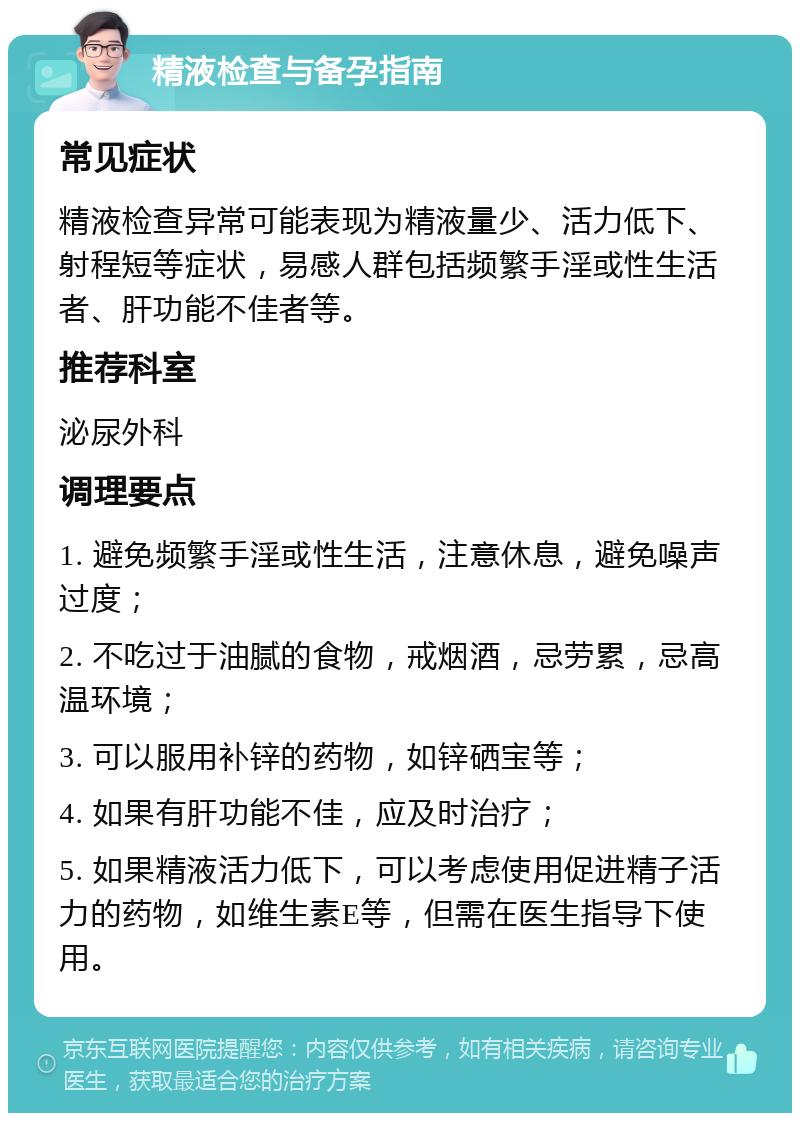 精液检查与备孕指南 常见症状 精液检查异常可能表现为精液量少、活力低下、射程短等症状，易感人群包括频繁手淫或性生活者、肝功能不佳者等。 推荐科室 泌尿外科 调理要点 1. 避免频繁手淫或性生活，注意休息，避免噪声过度； 2. 不吃过于油腻的食物，戒烟酒，忌劳累，忌高温环境； 3. 可以服用补锌的药物，如锌硒宝等； 4. 如果有肝功能不佳，应及时治疗； 5. 如果精液活力低下，可以考虑使用促进精子活力的药物，如维生素E等，但需在医生指导下使用。