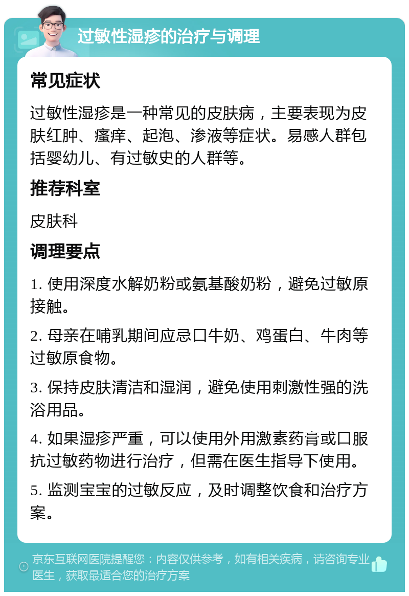 过敏性湿疹的治疗与调理 常见症状 过敏性湿疹是一种常见的皮肤病，主要表现为皮肤红肿、瘙痒、起泡、渗液等症状。易感人群包括婴幼儿、有过敏史的人群等。 推荐科室 皮肤科 调理要点 1. 使用深度水解奶粉或氨基酸奶粉，避免过敏原接触。 2. 母亲在哺乳期间应忌口牛奶、鸡蛋白、牛肉等过敏原食物。 3. 保持皮肤清洁和湿润，避免使用刺激性强的洗浴用品。 4. 如果湿疹严重，可以使用外用激素药膏或口服抗过敏药物进行治疗，但需在医生指导下使用。 5. 监测宝宝的过敏反应，及时调整饮食和治疗方案。