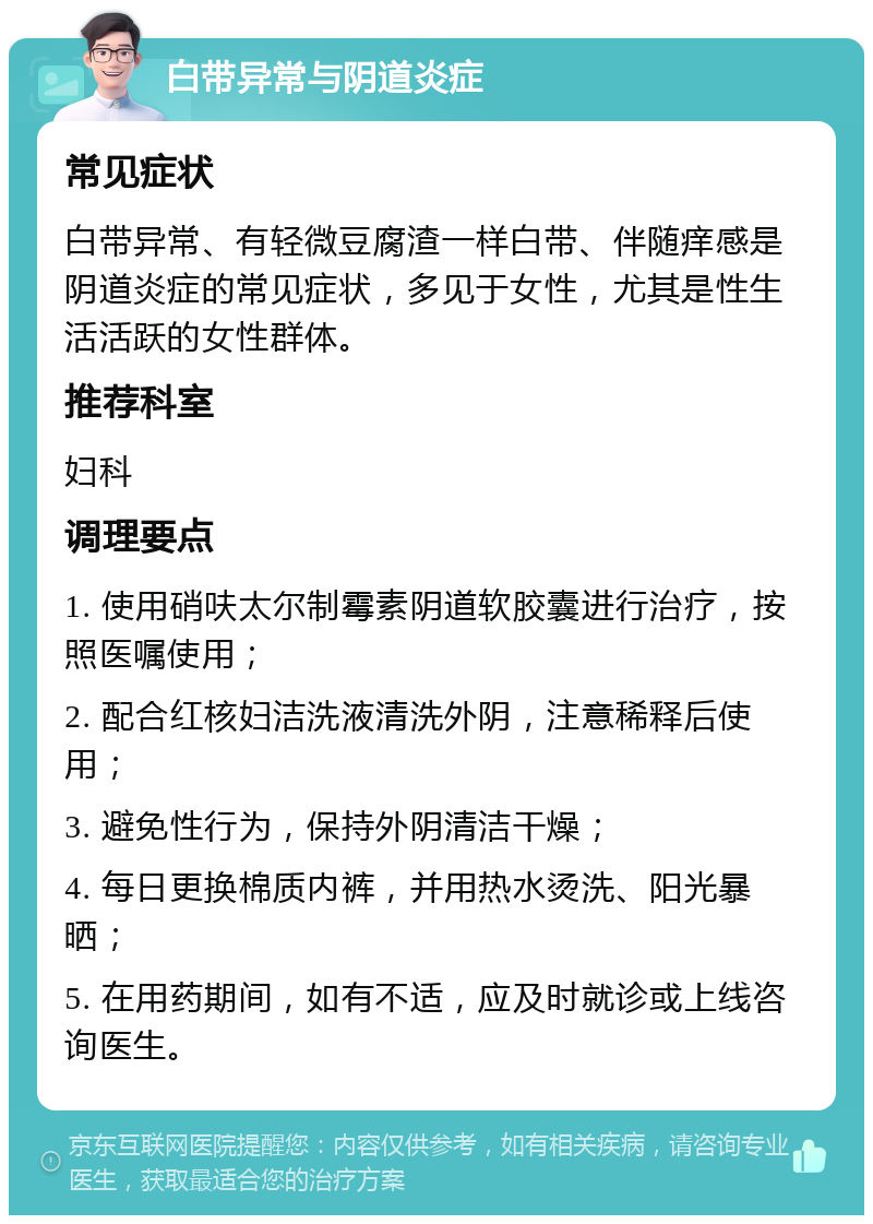 白带异常与阴道炎症 常见症状 白带异常、有轻微豆腐渣一样白带、伴随痒感是阴道炎症的常见症状，多见于女性，尤其是性生活活跃的女性群体。 推荐科室 妇科 调理要点 1. 使用硝呋太尔制霉素阴道软胶囊进行治疗，按照医嘱使用； 2. 配合红核妇洁洗液清洗外阴，注意稀释后使用； 3. 避免性行为，保持外阴清洁干燥； 4. 每日更换棉质内裤，并用热水烫洗、阳光暴晒； 5. 在用药期间，如有不适，应及时就诊或上线咨询医生。