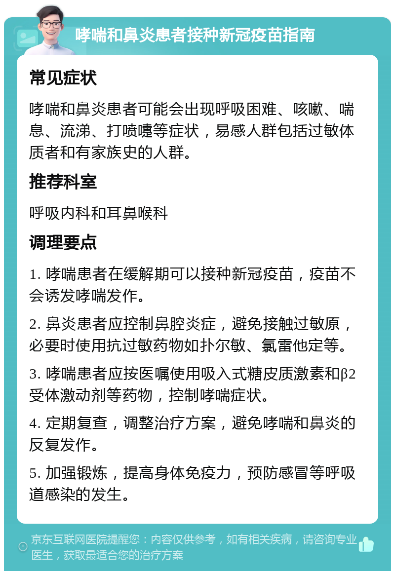 哮喘和鼻炎患者接种新冠疫苗指南 常见症状 哮喘和鼻炎患者可能会出现呼吸困难、咳嗽、喘息、流涕、打喷嚏等症状，易感人群包括过敏体质者和有家族史的人群。 推荐科室 呼吸内科和耳鼻喉科 调理要点 1. 哮喘患者在缓解期可以接种新冠疫苗，疫苗不会诱发哮喘发作。 2. 鼻炎患者应控制鼻腔炎症，避免接触过敏原，必要时使用抗过敏药物如扑尔敏、氯雷他定等。 3. 哮喘患者应按医嘱使用吸入式糖皮质激素和β2受体激动剂等药物，控制哮喘症状。 4. 定期复查，调整治疗方案，避免哮喘和鼻炎的反复发作。 5. 加强锻炼，提高身体免疫力，预防感冒等呼吸道感染的发生。