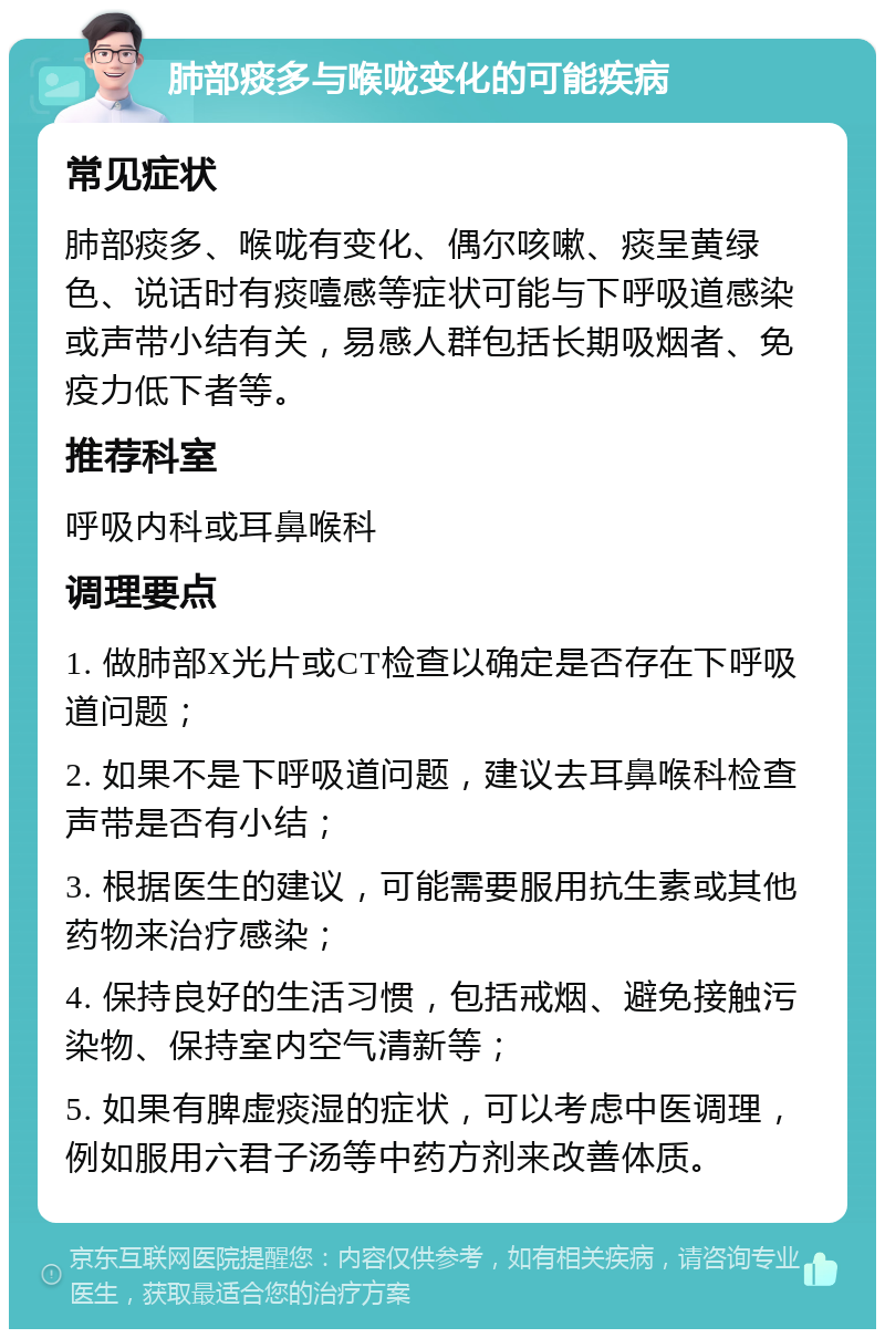 肺部痰多与喉咙变化的可能疾病 常见症状 肺部痰多、喉咙有变化、偶尔咳嗽、痰呈黄绿色、说话时有痰噎感等症状可能与下呼吸道感染或声带小结有关，易感人群包括长期吸烟者、免疫力低下者等。 推荐科室 呼吸内科或耳鼻喉科 调理要点 1. 做肺部X光片或CT检查以确定是否存在下呼吸道问题； 2. 如果不是下呼吸道问题，建议去耳鼻喉科检查声带是否有小结； 3. 根据医生的建议，可能需要服用抗生素或其他药物来治疗感染； 4. 保持良好的生活习惯，包括戒烟、避免接触污染物、保持室内空气清新等； 5. 如果有脾虚痰湿的症状，可以考虑中医调理，例如服用六君子汤等中药方剂来改善体质。