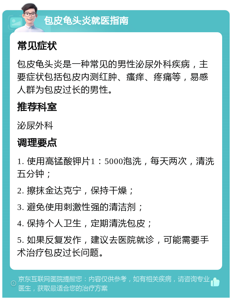 包皮龟头炎就医指南 常见症状 包皮龟头炎是一种常见的男性泌尿外科疾病，主要症状包括包皮内测红肿、瘙痒、疼痛等，易感人群为包皮过长的男性。 推荐科室 泌尿外科 调理要点 1. 使用高锰酸钾片1：5000泡洗，每天两次，清洗五分钟； 2. 擦抹金达克宁，保持干燥； 3. 避免使用刺激性强的清洁剂； 4. 保持个人卫生，定期清洗包皮； 5. 如果反复发作，建议去医院就诊，可能需要手术治疗包皮过长问题。