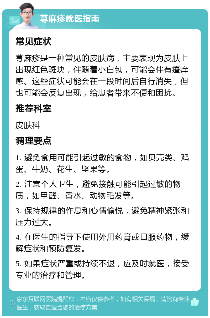 荨麻疹就医指南 常见症状 荨麻疹是一种常见的皮肤病，主要表现为皮肤上出现红色斑块，伴随着小白包，可能会伴有瘙痒感。这些症状可能会在一段时间后自行消失，但也可能会反复出现，给患者带来不便和困扰。 推荐科室 皮肤科 调理要点 1. 避免食用可能引起过敏的食物，如贝壳类、鸡蛋、牛奶、花生、坚果等。 2. 注意个人卫生，避免接触可能引起过敏的物质，如甲醛、香水、动物毛发等。 3. 保持规律的作息和心情愉悦，避免精神紧张和压力过大。 4. 在医生的指导下使用外用药膏或口服药物，缓解症状和预防复发。 5. 如果症状严重或持续不退，应及时就医，接受专业的治疗和管理。