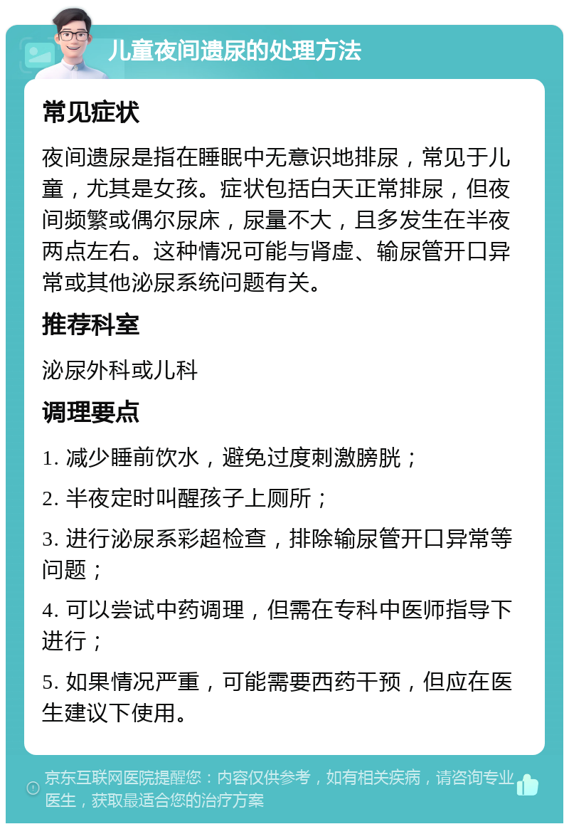 儿童夜间遗尿的处理方法 常见症状 夜间遗尿是指在睡眠中无意识地排尿，常见于儿童，尤其是女孩。症状包括白天正常排尿，但夜间频繁或偶尔尿床，尿量不大，且多发生在半夜两点左右。这种情况可能与肾虚、输尿管开口异常或其他泌尿系统问题有关。 推荐科室 泌尿外科或儿科 调理要点 1. 减少睡前饮水，避免过度刺激膀胱； 2. 半夜定时叫醒孩子上厕所； 3. 进行泌尿系彩超检查，排除输尿管开口异常等问题； 4. 可以尝试中药调理，但需在专科中医师指导下进行； 5. 如果情况严重，可能需要西药干预，但应在医生建议下使用。