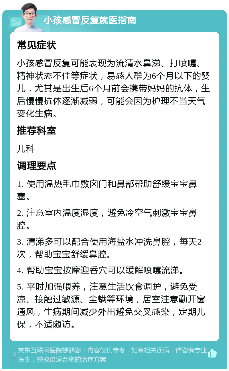 小孩感冒反复就医指南 常见症状 小孩感冒反复可能表现为流清水鼻涕、打喷嚏、精神状态不佳等症状，易感人群为6个月以下的婴儿，尤其是出生后6个月前会携带妈妈的抗体，生后慢慢抗体逐渐减弱，可能会因为护理不当天气变化生病。 推荐科室 儿科 调理要点 1. 使用温热毛巾敷囟门和鼻部帮助舒缓宝宝鼻塞。 2. 注意室内温度湿度，避免冷空气刺激宝宝鼻腔。 3. 清涕多可以配合使用海盐水冲洗鼻腔，每天2次，帮助宝宝舒缓鼻腔。 4. 帮助宝宝按摩迎香穴可以缓解喷嚏流涕。 5. 平时加强喂养，注意生活饮食调护，避免受凉、接触过敏源、尘螨等环境，居室注意勤开窗通风，生病期间减少外出避免交叉感染，定期儿保，不适随访。