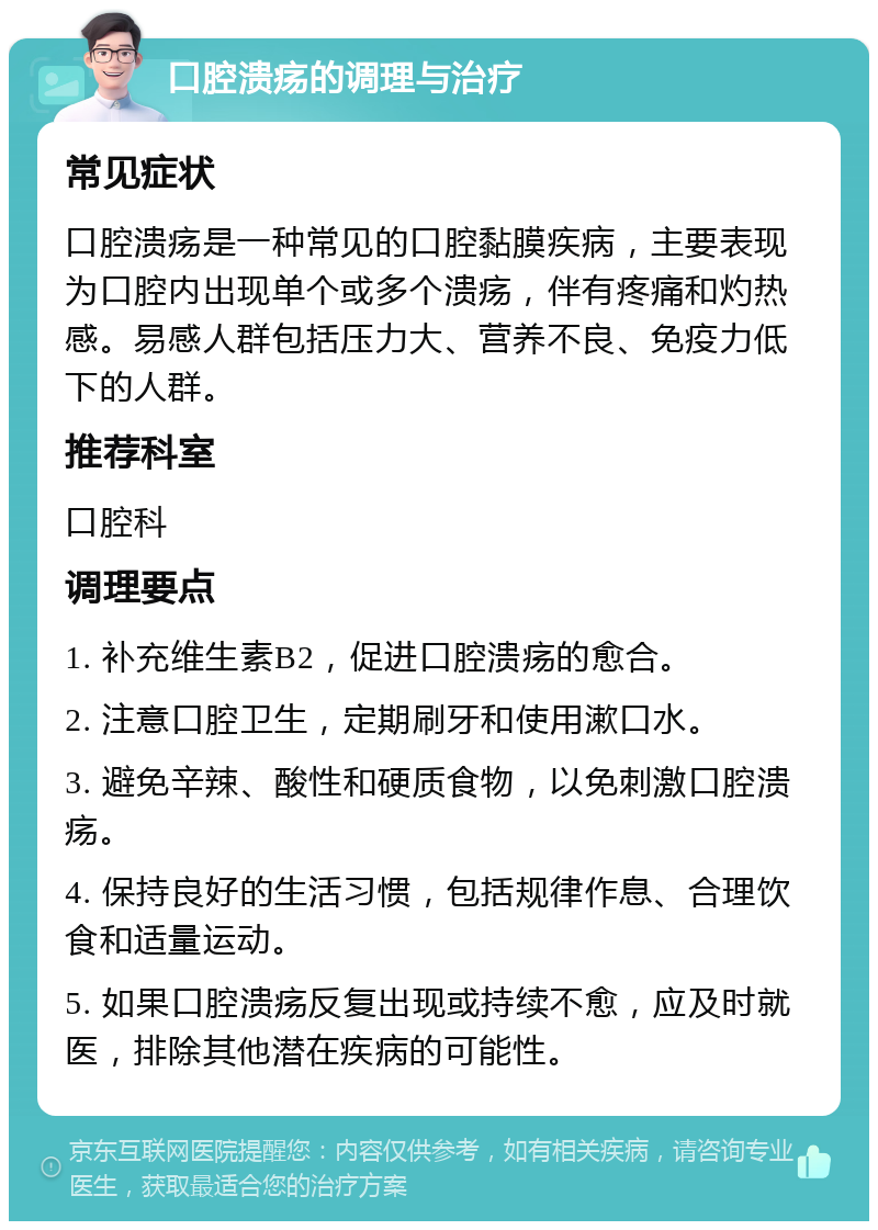 口腔溃疡的调理与治疗 常见症状 口腔溃疡是一种常见的口腔黏膜疾病，主要表现为口腔内出现单个或多个溃疡，伴有疼痛和灼热感。易感人群包括压力大、营养不良、免疫力低下的人群。 推荐科室 口腔科 调理要点 1. 补充维生素B2，促进口腔溃疡的愈合。 2. 注意口腔卫生，定期刷牙和使用漱口水。 3. 避免辛辣、酸性和硬质食物，以免刺激口腔溃疡。 4. 保持良好的生活习惯，包括规律作息、合理饮食和适量运动。 5. 如果口腔溃疡反复出现或持续不愈，应及时就医，排除其他潜在疾病的可能性。