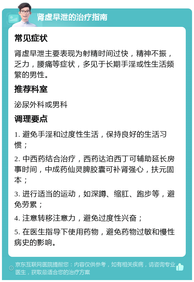 肾虚早泄的治疗指南 常见症状 肾虚早泄主要表现为射精时间过快，精神不振，乏力，腰痛等症状，多见于长期手淫或性生活频繁的男性。 推荐科室 泌尿外科或男科 调理要点 1. 避免手淫和过度性生活，保持良好的生活习惯； 2. 中西药结合治疗，西药达泊西丁可辅助延长房事时间，中成药仙灵脾胶囊可补肾强心，扶元固本； 3. 进行适当的运动，如深蹲、缩肛、跑步等，避免劳累； 4. 注意转移注意力，避免过度性兴奋； 5. 在医生指导下使用药物，避免药物过敏和慢性病史的影响。