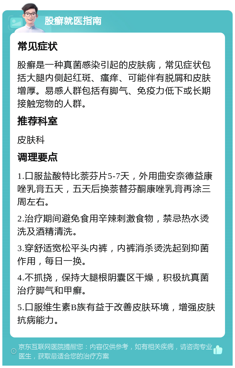 股癣就医指南 常见症状 股癣是一种真菌感染引起的皮肤病，常见症状包括大腿内侧起红斑、瘙痒、可能伴有脱屑和皮肤增厚。易感人群包括有脚气、免疫力低下或长期接触宠物的人群。 推荐科室 皮肤科 调理要点 1.口服盐酸特比萘芬片5-7天，外用曲安奈德益康唑乳膏五天，五天后换萘替芬酮康唑乳膏再涂三周左右。 2.治疗期间避免食用辛辣刺激食物，禁忌热水烫洗及酒精清洗。 3.穿舒适宽松平头内裤，内裤消杀烫洗起到抑菌作用，每日一换。 4.不抓挠，保持大腿根阴囊区干燥，积极抗真菌治疗脚气和甲癣。 5.口服维生素B族有益于改善皮肤环境，增强皮肤抗病能力。