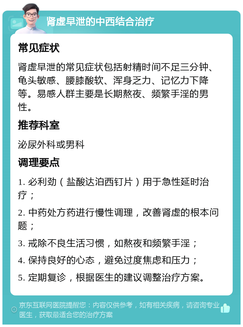 肾虚早泄的中西结合治疗 常见症状 肾虚早泄的常见症状包括射精时间不足三分钟、龟头敏感、腰膝酸软、浑身乏力、记忆力下降等。易感人群主要是长期熬夜、频繁手淫的男性。 推荐科室 泌尿外科或男科 调理要点 1. 必利劲（盐酸达泊西钉片）用于急性延时治疗； 2. 中药处方药进行慢性调理，改善肾虚的根本问题； 3. 戒除不良生活习惯，如熬夜和频繁手淫； 4. 保持良好的心态，避免过度焦虑和压力； 5. 定期复诊，根据医生的建议调整治疗方案。