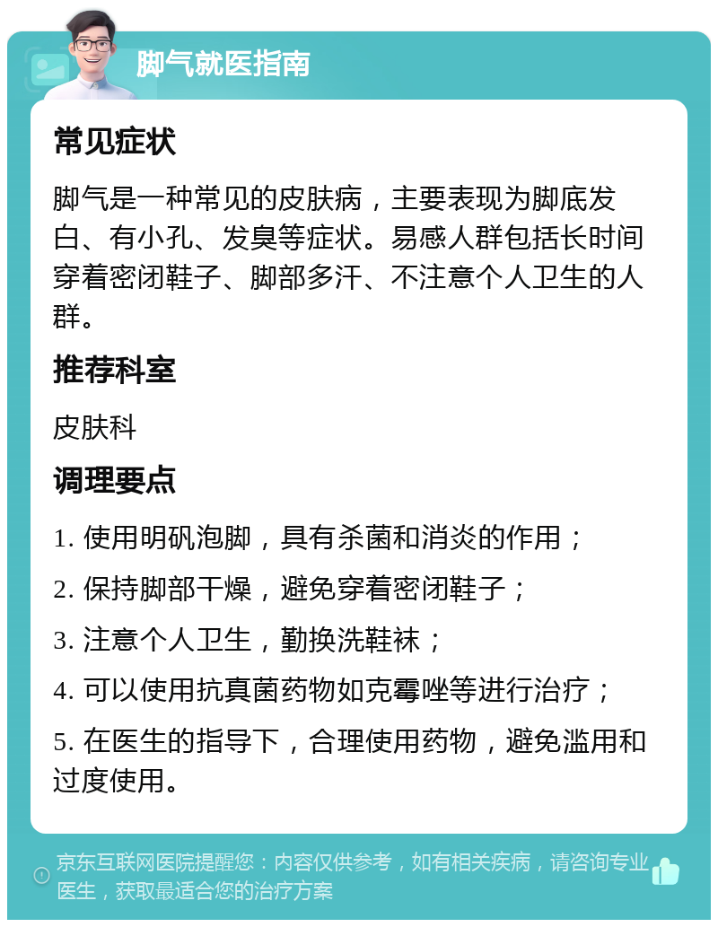 脚气就医指南 常见症状 脚气是一种常见的皮肤病，主要表现为脚底发白、有小孔、发臭等症状。易感人群包括长时间穿着密闭鞋子、脚部多汗、不注意个人卫生的人群。 推荐科室 皮肤科 调理要点 1. 使用明矾泡脚，具有杀菌和消炎的作用； 2. 保持脚部干燥，避免穿着密闭鞋子； 3. 注意个人卫生，勤换洗鞋袜； 4. 可以使用抗真菌药物如克霉唑等进行治疗； 5. 在医生的指导下，合理使用药物，避免滥用和过度使用。