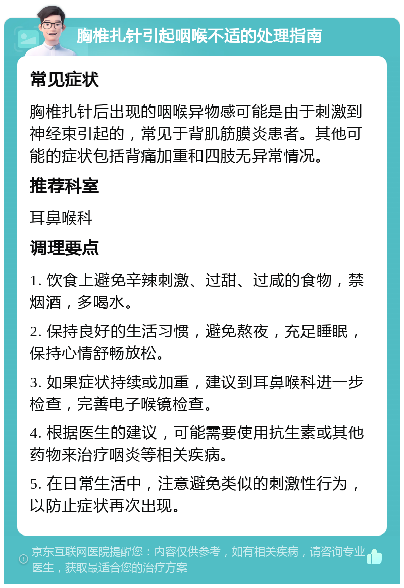 胸椎扎针引起咽喉不适的处理指南 常见症状 胸椎扎针后出现的咽喉异物感可能是由于刺激到神经束引起的，常见于背肌筋膜炎患者。其他可能的症状包括背痛加重和四肢无异常情况。 推荐科室 耳鼻喉科 调理要点 1. 饮食上避免辛辣刺激、过甜、过咸的食物，禁烟酒，多喝水。 2. 保持良好的生活习惯，避免熬夜，充足睡眠，保持心情舒畅放松。 3. 如果症状持续或加重，建议到耳鼻喉科进一步检查，完善电子喉镜检查。 4. 根据医生的建议，可能需要使用抗生素或其他药物来治疗咽炎等相关疾病。 5. 在日常生活中，注意避免类似的刺激性行为，以防止症状再次出现。