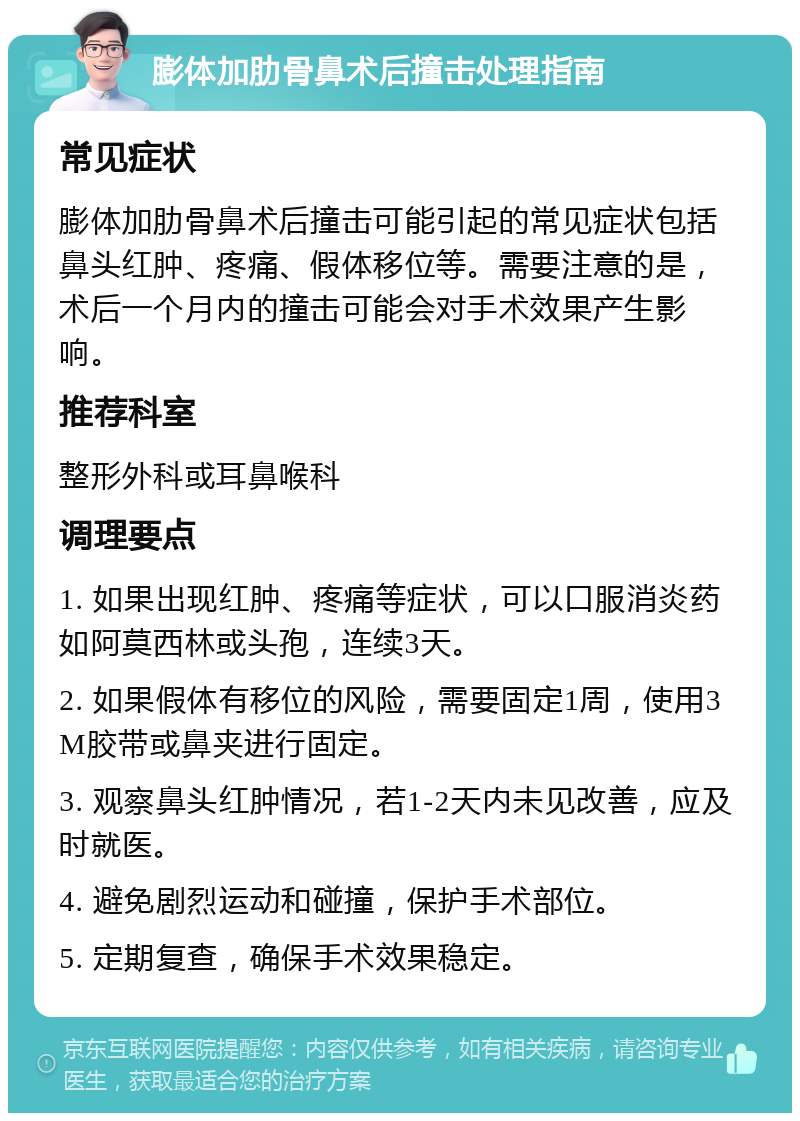 膨体加肋骨鼻术后撞击处理指南 常见症状 膨体加肋骨鼻术后撞击可能引起的常见症状包括鼻头红肿、疼痛、假体移位等。需要注意的是，术后一个月内的撞击可能会对手术效果产生影响。 推荐科室 整形外科或耳鼻喉科 调理要点 1. 如果出现红肿、疼痛等症状，可以口服消炎药如阿莫西林或头孢，连续3天。 2. 如果假体有移位的风险，需要固定1周，使用3M胶带或鼻夹进行固定。 3. 观察鼻头红肿情况，若1-2天内未见改善，应及时就医。 4. 避免剧烈运动和碰撞，保护手术部位。 5. 定期复查，确保手术效果稳定。