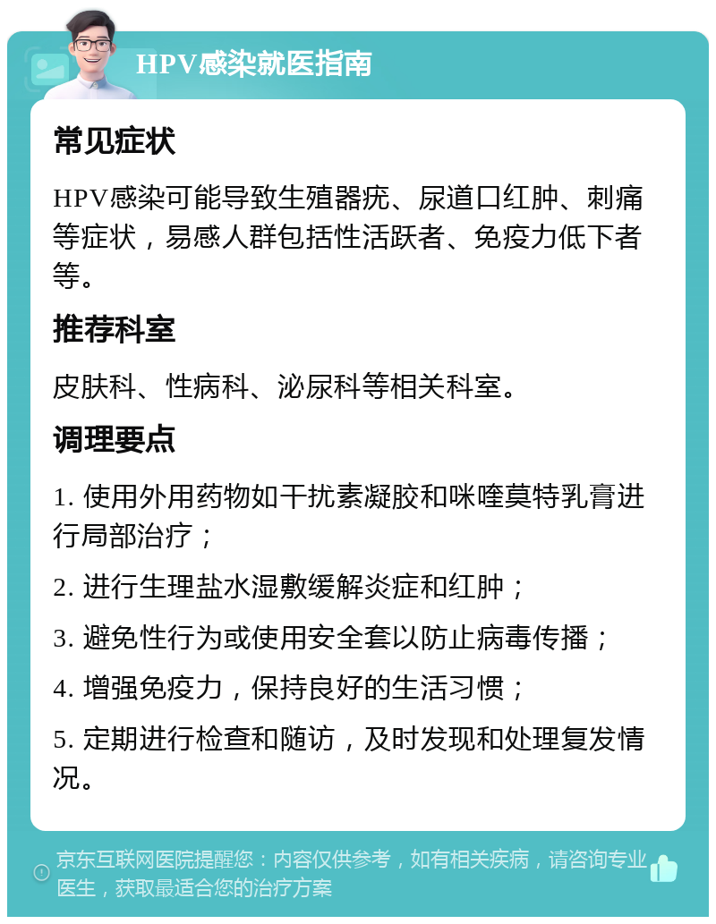 HPV感染就医指南 常见症状 HPV感染可能导致生殖器疣、尿道口红肿、刺痛等症状，易感人群包括性活跃者、免疫力低下者等。 推荐科室 皮肤科、性病科、泌尿科等相关科室。 调理要点 1. 使用外用药物如干扰素凝胶和咪喹莫特乳膏进行局部治疗； 2. 进行生理盐水湿敷缓解炎症和红肿； 3. 避免性行为或使用安全套以防止病毒传播； 4. 增强免疫力，保持良好的生活习惯； 5. 定期进行检查和随访，及时发现和处理复发情况。