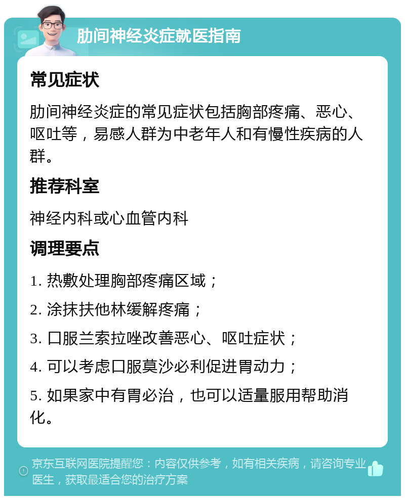 肋间神经炎症就医指南 常见症状 肋间神经炎症的常见症状包括胸部疼痛、恶心、呕吐等，易感人群为中老年人和有慢性疾病的人群。 推荐科室 神经内科或心血管内科 调理要点 1. 热敷处理胸部疼痛区域； 2. 涂抹扶他林缓解疼痛； 3. 口服兰索拉唑改善恶心、呕吐症状； 4. 可以考虑口服莫沙必利促进胃动力； 5. 如果家中有胃必治，也可以适量服用帮助消化。