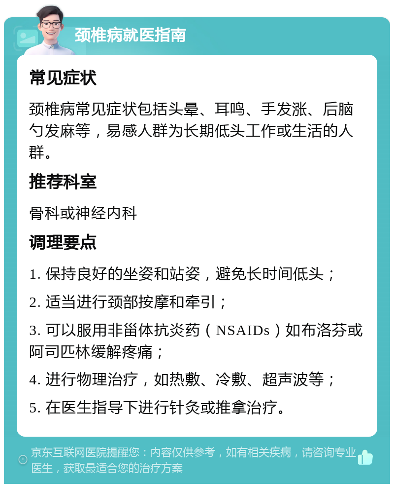 颈椎病就医指南 常见症状 颈椎病常见症状包括头晕、耳鸣、手发涨、后脑勺发麻等，易感人群为长期低头工作或生活的人群。 推荐科室 骨科或神经内科 调理要点 1. 保持良好的坐姿和站姿，避免长时间低头； 2. 适当进行颈部按摩和牵引； 3. 可以服用非甾体抗炎药（NSAIDs）如布洛芬或阿司匹林缓解疼痛； 4. 进行物理治疗，如热敷、冷敷、超声波等； 5. 在医生指导下进行针灸或推拿治疗。