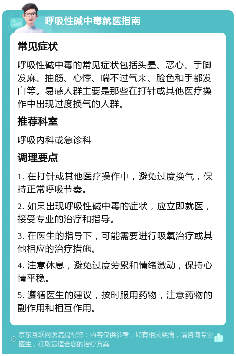 呼吸性碱中毒就医指南 常见症状 呼吸性碱中毒的常见症状包括头晕、恶心、手脚发麻、抽筋、心悸、喘不过气来、脸色和手都发白等。易感人群主要是那些在打针或其他医疗操作中出现过度换气的人群。 推荐科室 呼吸内科或急诊科 调理要点 1. 在打针或其他医疗操作中，避免过度换气，保持正常呼吸节奏。 2. 如果出现呼吸性碱中毒的症状，应立即就医，接受专业的治疗和指导。 3. 在医生的指导下，可能需要进行吸氧治疗或其他相应的治疗措施。 4. 注意休息，避免过度劳累和情绪激动，保持心情平稳。 5. 遵循医生的建议，按时服用药物，注意药物的副作用和相互作用。