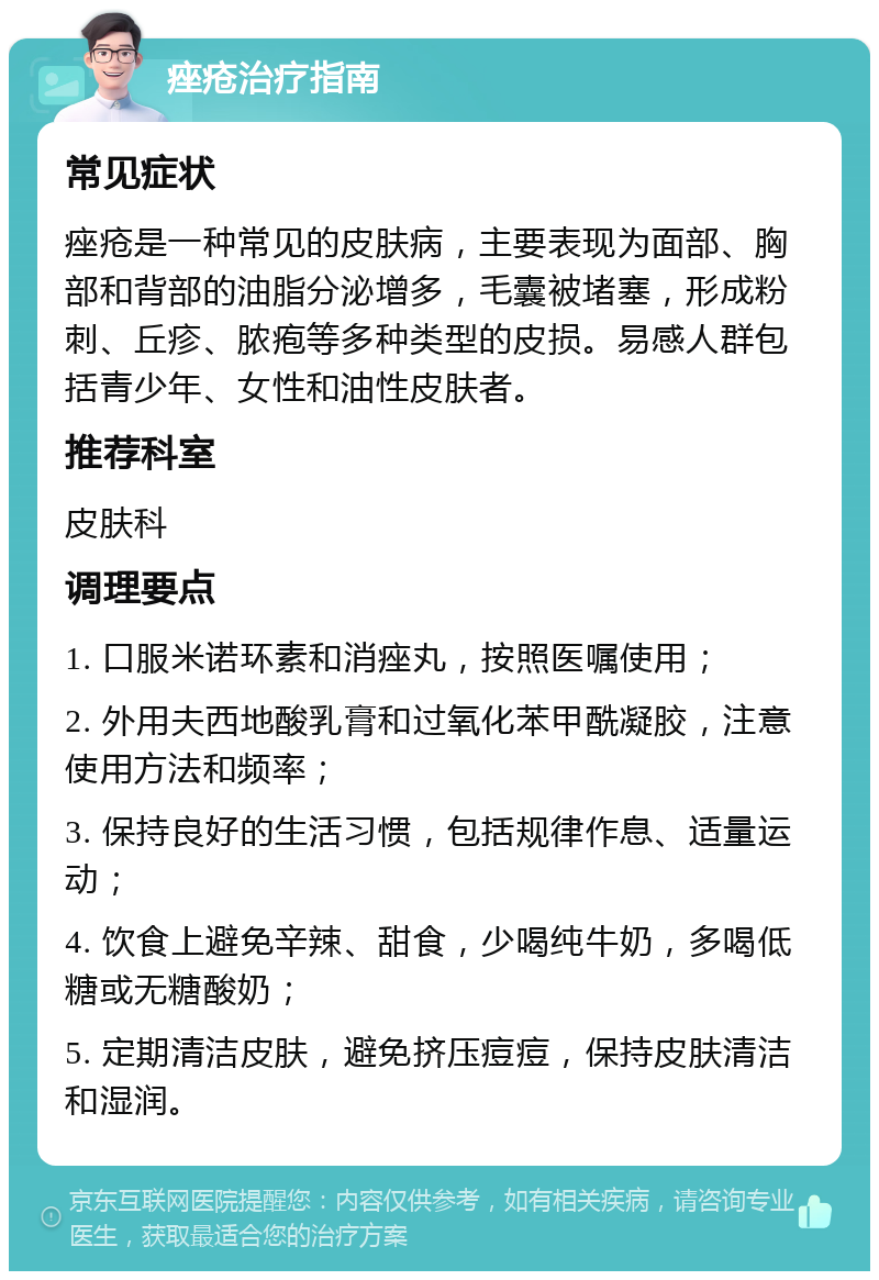 痤疮治疗指南 常见症状 痤疮是一种常见的皮肤病，主要表现为面部、胸部和背部的油脂分泌增多，毛囊被堵塞，形成粉刺、丘疹、脓疱等多种类型的皮损。易感人群包括青少年、女性和油性皮肤者。 推荐科室 皮肤科 调理要点 1. 口服米诺环素和消痤丸，按照医嘱使用； 2. 外用夫西地酸乳膏和过氧化苯甲酰凝胶，注意使用方法和频率； 3. 保持良好的生活习惯，包括规律作息、适量运动； 4. 饮食上避免辛辣、甜食，少喝纯牛奶，多喝低糖或无糖酸奶； 5. 定期清洁皮肤，避免挤压痘痘，保持皮肤清洁和湿润。