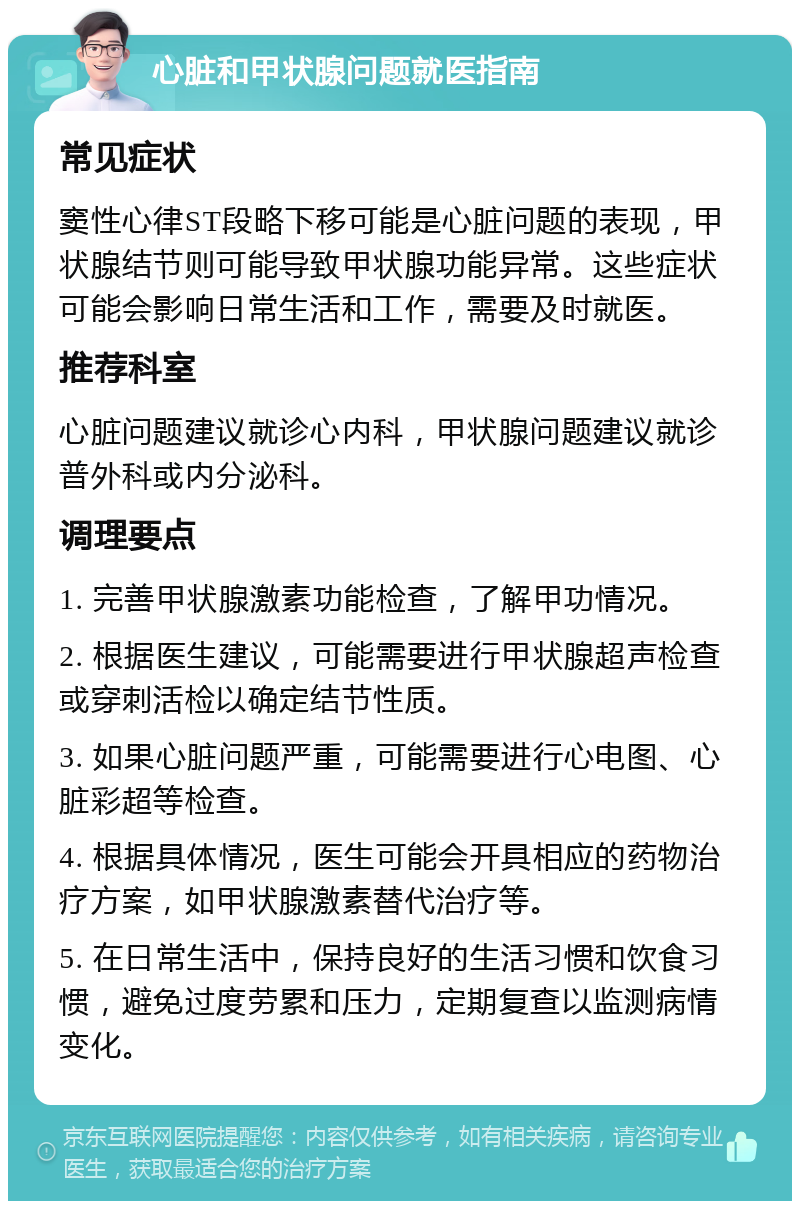 心脏和甲状腺问题就医指南 常见症状 窦性心律ST段略下移可能是心脏问题的表现，甲状腺结节则可能导致甲状腺功能异常。这些症状可能会影响日常生活和工作，需要及时就医。 推荐科室 心脏问题建议就诊心内科，甲状腺问题建议就诊普外科或内分泌科。 调理要点 1. 完善甲状腺激素功能检查，了解甲功情况。 2. 根据医生建议，可能需要进行甲状腺超声检查或穿刺活检以确定结节性质。 3. 如果心脏问题严重，可能需要进行心电图、心脏彩超等检查。 4. 根据具体情况，医生可能会开具相应的药物治疗方案，如甲状腺激素替代治疗等。 5. 在日常生活中，保持良好的生活习惯和饮食习惯，避免过度劳累和压力，定期复查以监测病情变化。