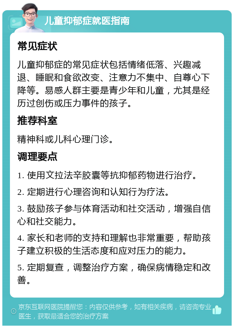 儿童抑郁症就医指南 常见症状 儿童抑郁症的常见症状包括情绪低落、兴趣减退、睡眠和食欲改变、注意力不集中、自尊心下降等。易感人群主要是青少年和儿童，尤其是经历过创伤或压力事件的孩子。 推荐科室 精神科或儿科心理门诊。 调理要点 1. 使用文拉法辛胶囊等抗抑郁药物进行治疗。 2. 定期进行心理咨询和认知行为疗法。 3. 鼓励孩子参与体育活动和社交活动，增强自信心和社交能力。 4. 家长和老师的支持和理解也非常重要，帮助孩子建立积极的生活态度和应对压力的能力。 5. 定期复查，调整治疗方案，确保病情稳定和改善。